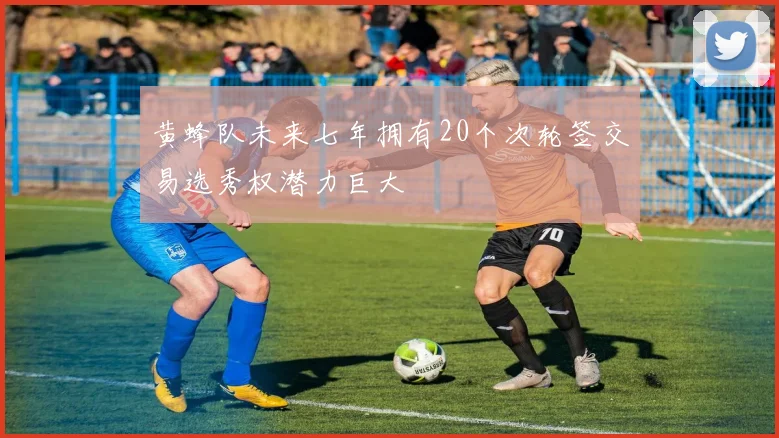 黄蜂队未来七年拥有20个次轮签交易选秀权潜力巨大