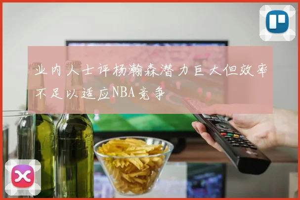 业内人士评杨瀚森潜力巨大但效率不足以适应NBA竞争