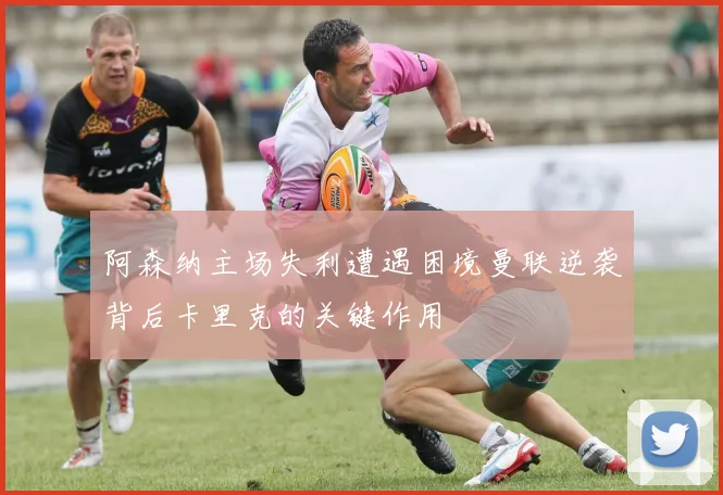 阿森纳主场失利遭遇困境曼联逆袭背后卡里克的关键作用