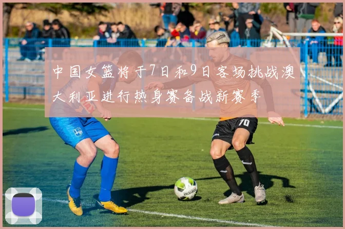 中国女篮将于7日和9日客场挑战澳大利亚进行热身赛备战新赛季