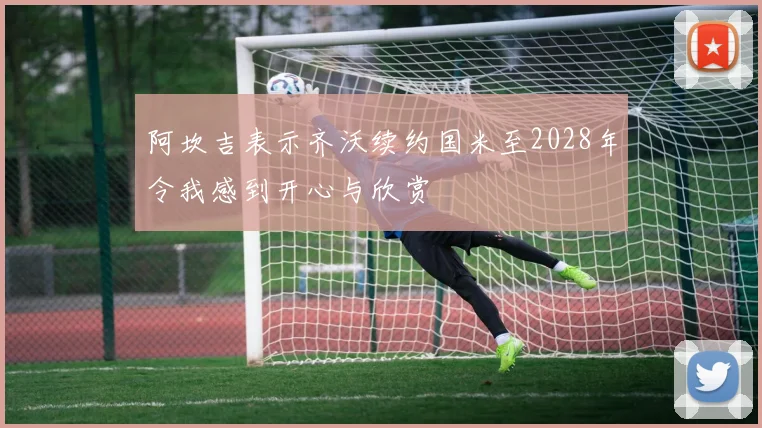 阿坎吉表示齐沃续约国米至2028年令我感到开心与欣赏