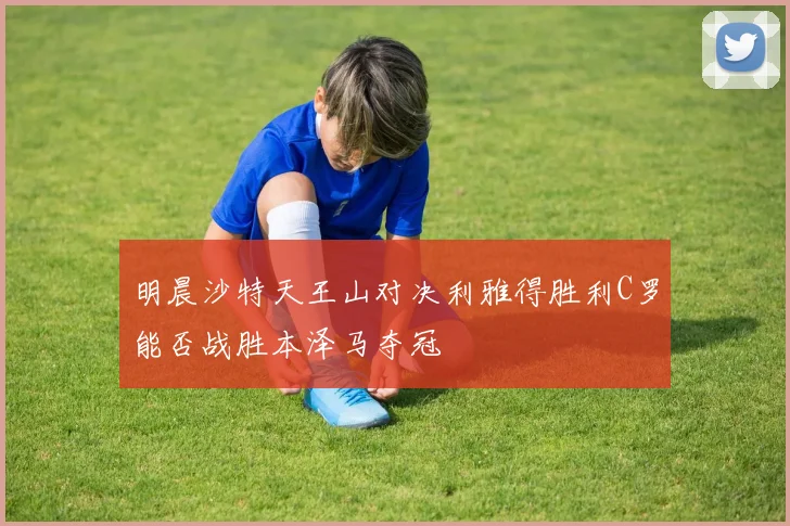 明晨沙特天王山对决利雅得胜利C罗能否战胜本泽马夺冠