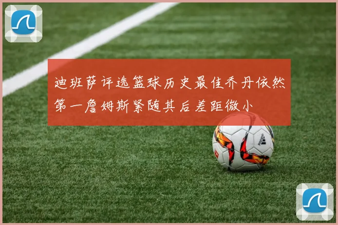 迪班萨评选篮球历史最佳乔丹依然第一詹姆斯紧随其后差距微小