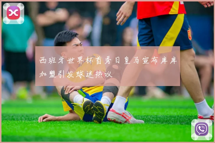西班牙世界杯首秀日皇马宣布库库加盟引发球迷热议