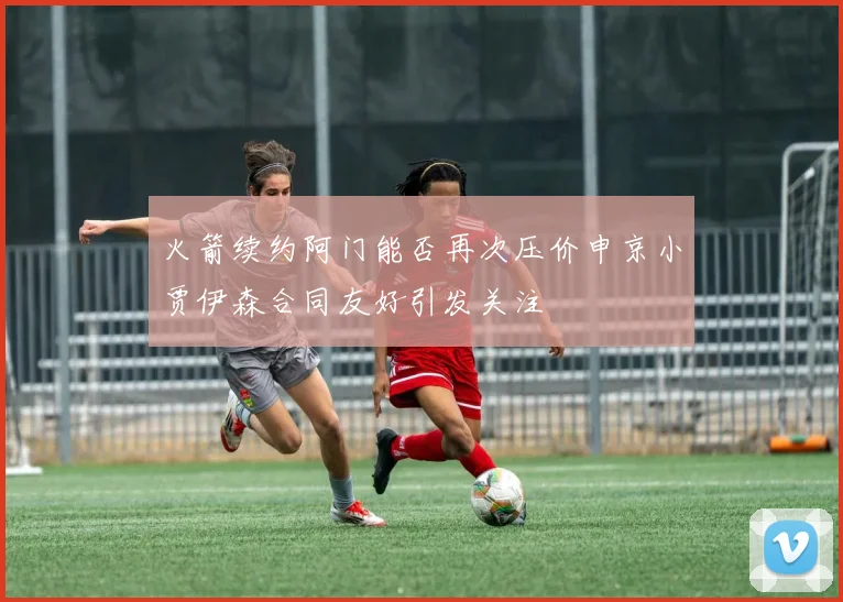 火箭续约阿门能否再次压价申京小贾伊森合同友好引发关注