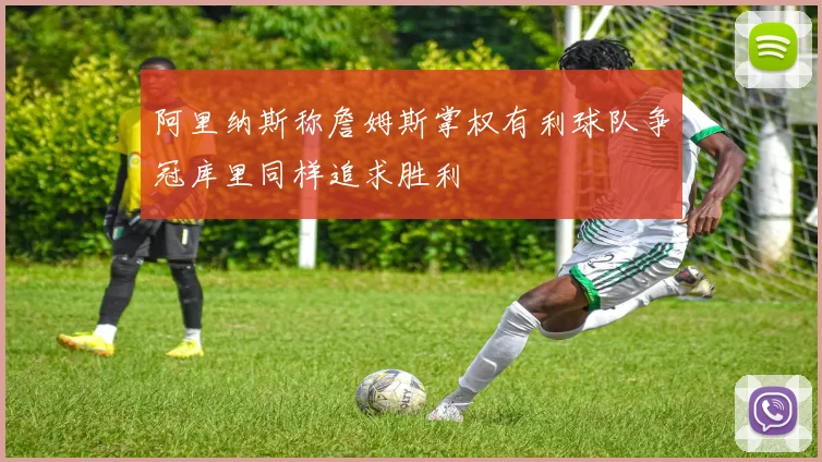 阿里纳斯称詹姆斯掌权有利球队争冠库里同样追求胜利