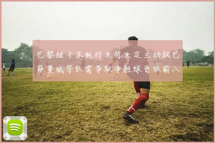 巴黎纽卡末轮对决将决定主动权巴萨曼城等队需争取净胜球晋级前八