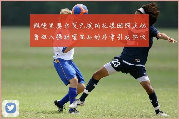 佩德里奥尔莫巴埃纳社媒晒照庆祝晋级八强甜蜜混乱的序章引发热议