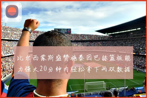 比尔西蒙斯盛赞施泰因巴赫篮板能力强大20分钟内轻松拿下两双数据
