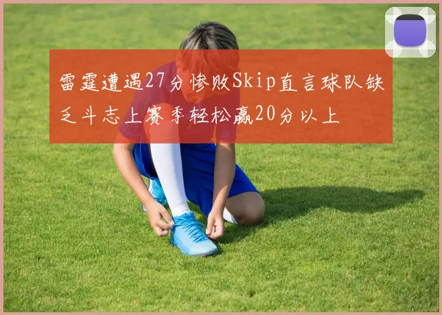 雷霆遭遇27分惨败Skip直言球队缺乏斗志上赛季轻松赢20分以上