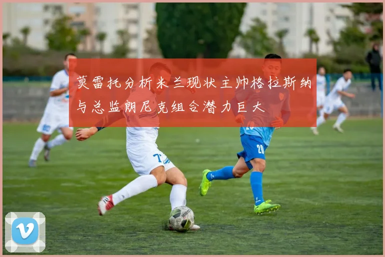 莫雷托分析米兰现状主帅格拉斯纳与总监朗尼克组合潜力巨大