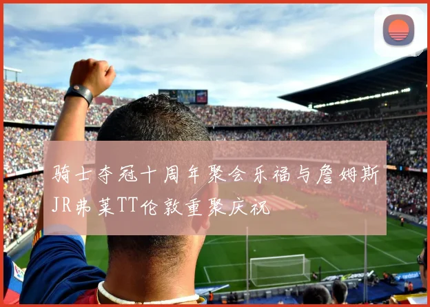 骑士夺冠十周年聚会乐福与詹姆斯JR弗莱TT伦敦重聚庆祝