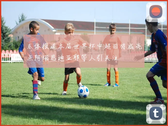 东体报道本届世界杯中超旧将成亮点阿瑙恩迪亚耶等人引关注