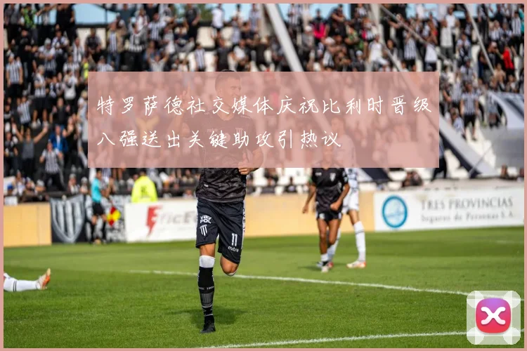 特罗萨德社交媒体庆祝比利时晋级八强送出关键助攻引热议