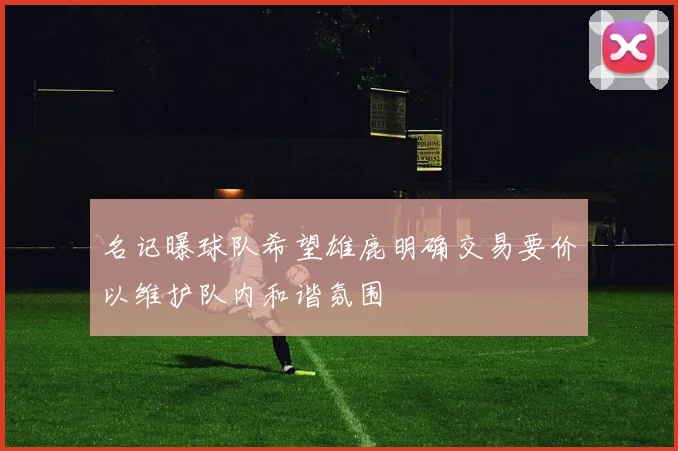 名记曝球队希望雄鹿明确交易要价以维护队内和谐氛围
