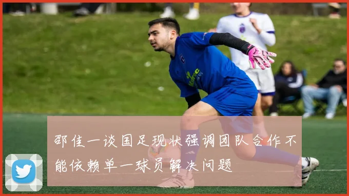 邵佳一谈国足现状强调团队合作不能依赖单一球员解决问题