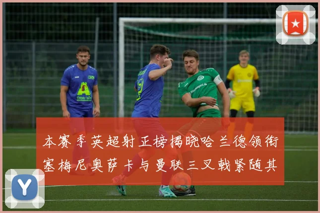 本赛季英超射正榜揭晓哈兰德领衔塞梅尼奥萨卡与曼联三叉戟紧随其后