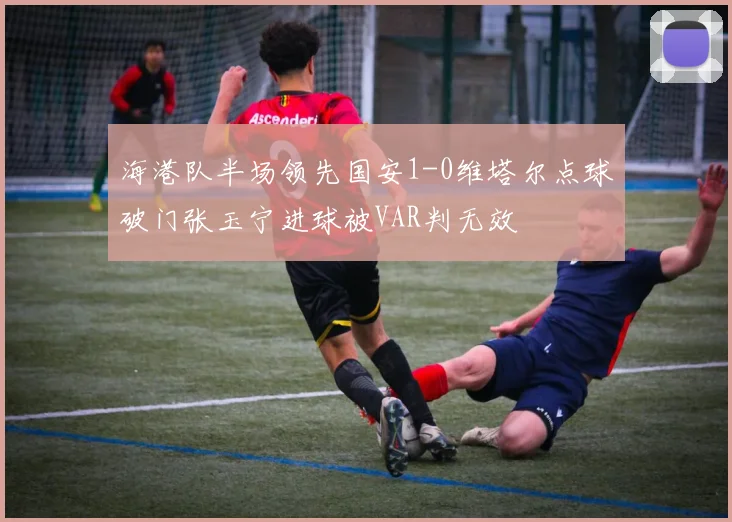 海港队半场领先国安1-0维塔尔点球破门张玉宁进球被VAR判无效