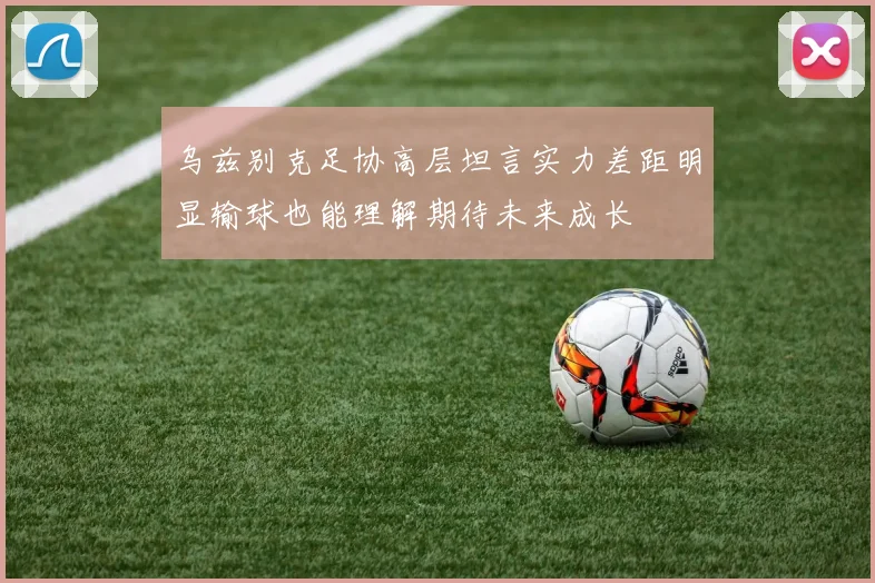 乌兹别克足协高层坦言实力差距明显输球也能理解期待未来成长