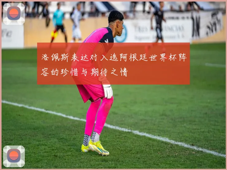 洛佩斯表达对入选阿根廷世界杯阵容的珍惜与期待之情